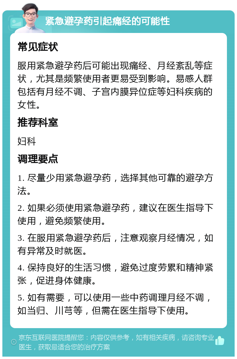 紧急避孕药引起痛经的可能性 常见症状 服用紧急避孕药后可能出现痛经、月经紊乱等症状，尤其是频繁使用者更易受到影响。易感人群包括有月经不调、子宫内膜异位症等妇科疾病的女性。 推荐科室 妇科 调理要点 1. 尽量少用紧急避孕药，选择其他可靠的避孕方法。 2. 如果必须使用紧急避孕药，建议在医生指导下使用，避免频繁使用。 3. 在服用紧急避孕药后，注意观察月经情况，如有异常及时就医。 4. 保持良好的生活习惯，避免过度劳累和精神紧张，促进身体健康。 5. 如有需要，可以使用一些中药调理月经不调，如当归、川芎等，但需在医生指导下使用。