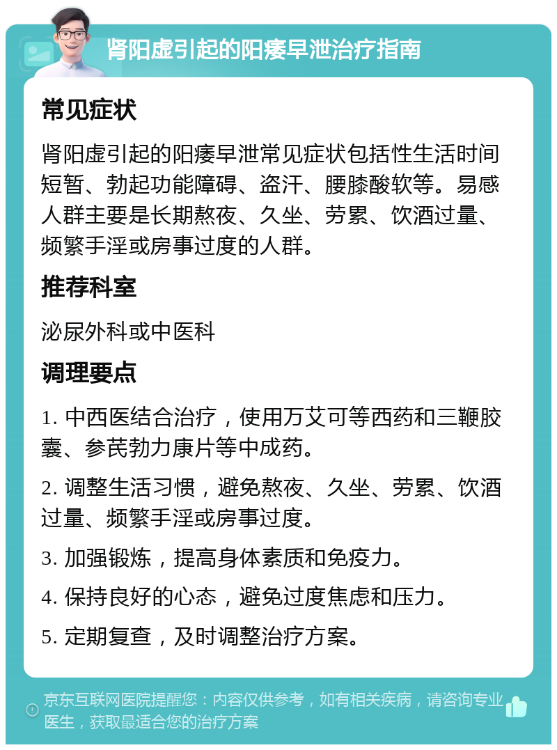 肾阳虚引起的阳痿早泄治疗指南 常见症状 肾阳虚引起的阳痿早泄常见症状包括性生活时间短暂、勃起功能障碍、盗汗、腰膝酸软等。易感人群主要是长期熬夜、久坐、劳累、饮酒过量、频繁手淫或房事过度的人群。 推荐科室 泌尿外科或中医科 调理要点 1. 中西医结合治疗，使用万艾可等西药和三鞭胶囊、参芪勃力康片等中成药。 2. 调整生活习惯，避免熬夜、久坐、劳累、饮酒过量、频繁手淫或房事过度。 3. 加强锻炼，提高身体素质和免疫力。 4. 保持良好的心态，避免过度焦虑和压力。 5. 定期复查，及时调整治疗方案。