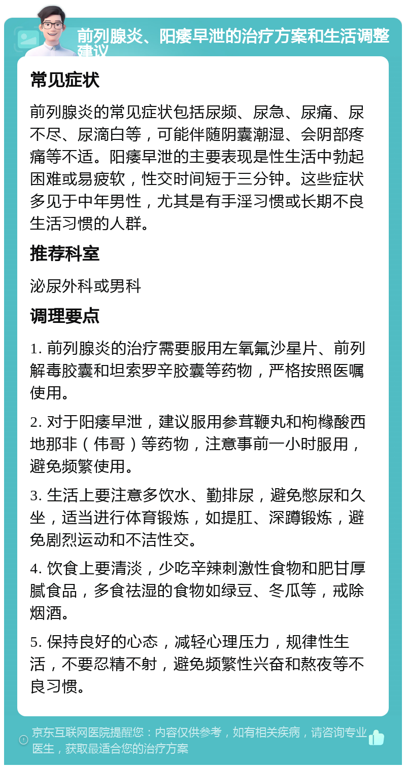 前列腺炎、阳痿早泄的治疗方案和生活调整建议 常见症状 前列腺炎的常见症状包括尿频、尿急、尿痛、尿不尽、尿滴白等，可能伴随阴囊潮湿、会阴部疼痛等不适。阳痿早泄的主要表现是性生活中勃起困难或易疲软，性交时间短于三分钟。这些症状多见于中年男性，尤其是有手淫习惯或长期不良生活习惯的人群。 推荐科室 泌尿外科或男科 调理要点 1. 前列腺炎的治疗需要服用左氧氟沙星片、前列解毒胶囊和坦索罗辛胶囊等药物，严格按照医嘱使用。 2. 对于阳痿早泄，建议服用参茸鞭丸和枸橼酸西地那非（伟哥）等药物，注意事前一小时服用，避免频繁使用。 3. 生活上要注意多饮水、勤排尿，避免憋尿和久坐，适当进行体育锻炼，如提肛、深蹲锻炼，避免剧烈运动和不洁性交。 4. 饮食上要清淡，少吃辛辣刺激性食物和肥甘厚腻食品，多食祛湿的食物如绿豆、冬瓜等，戒除烟酒。 5. 保持良好的心态，减轻心理压力，规律性生活，不要忍精不射，避免频繁性兴奋和熬夜等不良习惯。