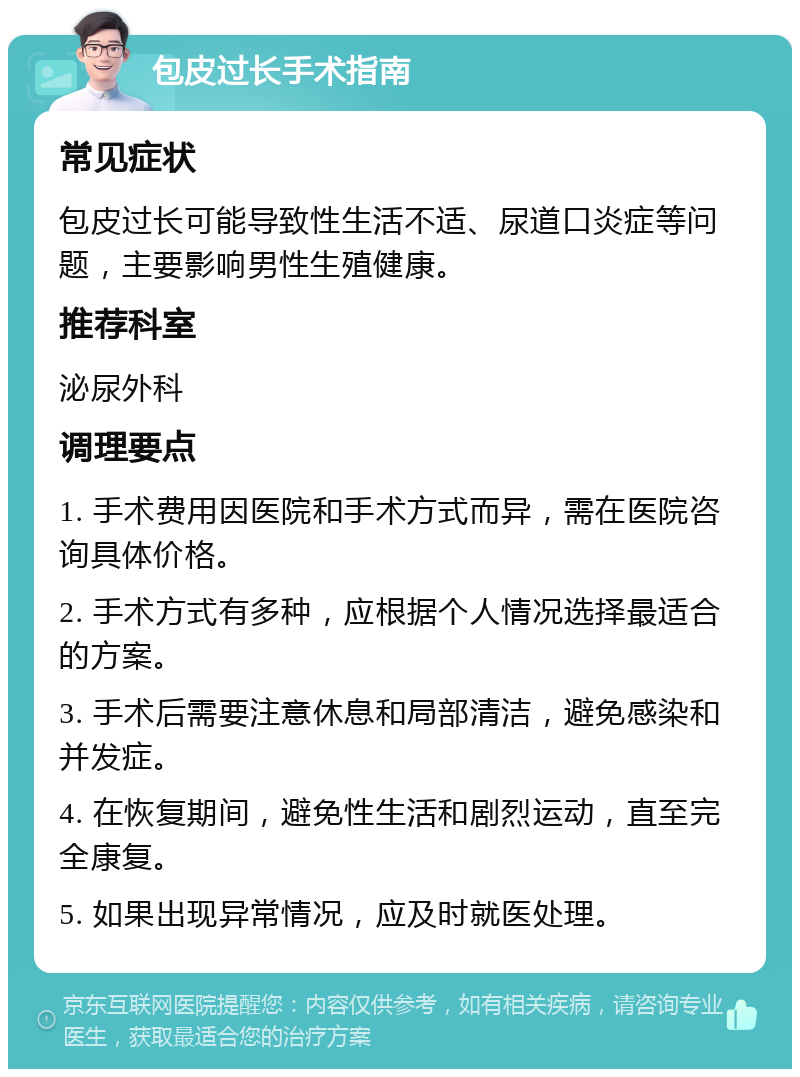 包皮过长手术指南 常见症状 包皮过长可能导致性生活不适、尿道口炎症等问题，主要影响男性生殖健康。 推荐科室 泌尿外科 调理要点 1. 手术费用因医院和手术方式而异，需在医院咨询具体价格。 2. 手术方式有多种，应根据个人情况选择最适合的方案。 3. 手术后需要注意休息和局部清洁，避免感染和并发症。 4. 在恢复期间，避免性生活和剧烈运动，直至完全康复。 5. 如果出现异常情况，应及时就医处理。