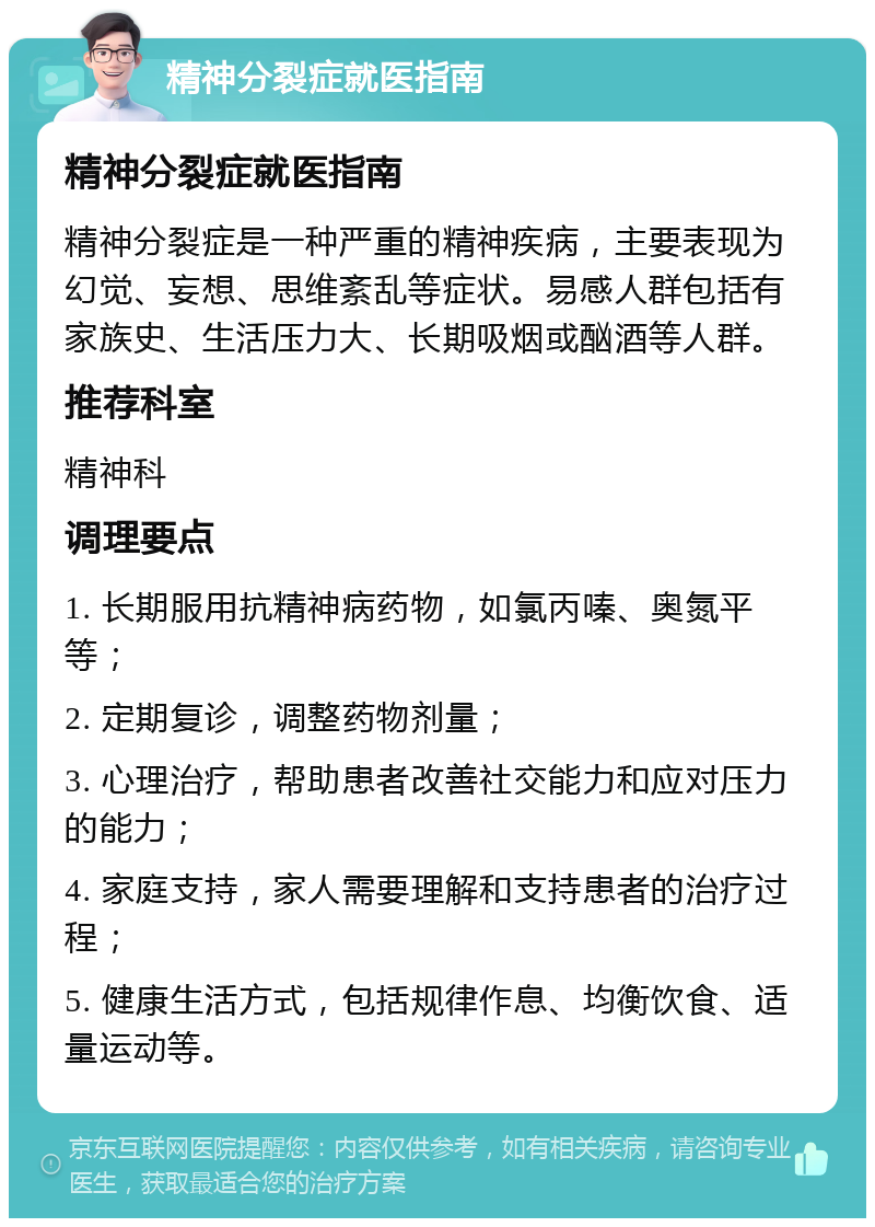 精神分裂症就医指南 精神分裂症就医指南 精神分裂症是一种严重的精神疾病，主要表现为幻觉、妄想、思维紊乱等症状。易感人群包括有家族史、生活压力大、长期吸烟或酗酒等人群。 推荐科室 精神科 调理要点 1. 长期服用抗精神病药物，如氯丙嗪、奥氮平等； 2. 定期复诊，调整药物剂量； 3. 心理治疗，帮助患者改善社交能力和应对压力的能力； 4. 家庭支持，家人需要理解和支持患者的治疗过程； 5. 健康生活方式，包括规律作息、均衡饮食、适量运动等。