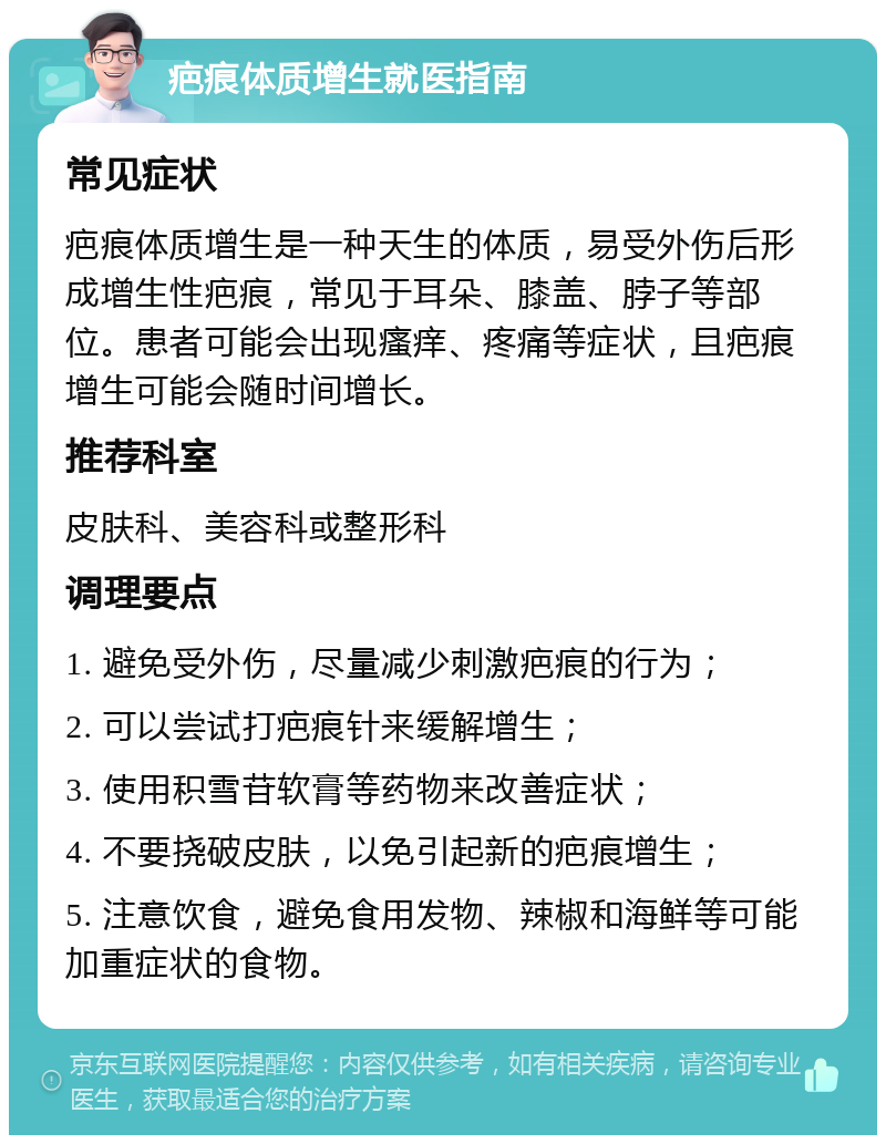 疤痕体质增生就医指南 常见症状 疤痕体质增生是一种天生的体质，易受外伤后形成增生性疤痕，常见于耳朵、膝盖、脖子等部位。患者可能会出现瘙痒、疼痛等症状，且疤痕增生可能会随时间增长。 推荐科室 皮肤科、美容科或整形科 调理要点 1. 避免受外伤，尽量减少刺激疤痕的行为； 2. 可以尝试打疤痕针来缓解增生； 3. 使用积雪苷软膏等药物来改善症状； 4. 不要挠破皮肤，以免引起新的疤痕增生； 5. 注意饮食，避免食用发物、辣椒和海鲜等可能加重症状的食物。