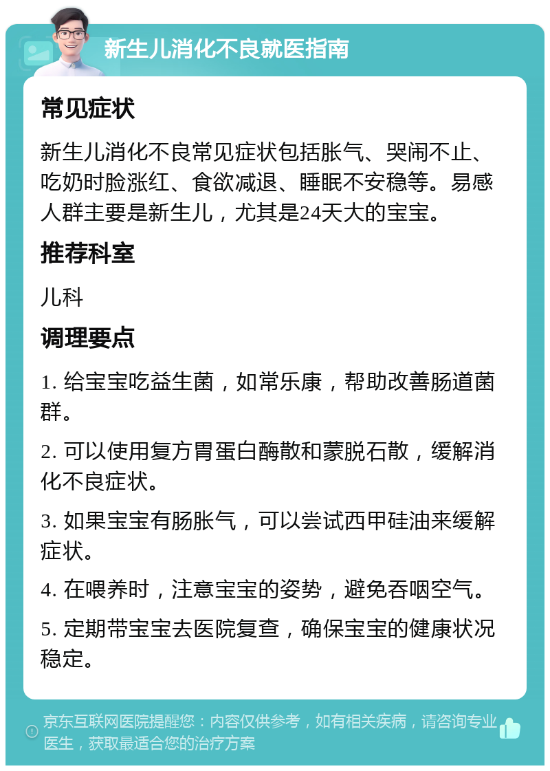 新生儿消化不良就医指南 常见症状 新生儿消化不良常见症状包括胀气、哭闹不止、吃奶时脸涨红、食欲减退、睡眠不安稳等。易感人群主要是新生儿，尤其是24天大的宝宝。 推荐科室 儿科 调理要点 1. 给宝宝吃益生菌，如常乐康，帮助改善肠道菌群。 2. 可以使用复方胃蛋白酶散和蒙脱石散，缓解消化不良症状。 3. 如果宝宝有肠胀气，可以尝试西甲硅油来缓解症状。 4. 在喂养时，注意宝宝的姿势，避免吞咽空气。 5. 定期带宝宝去医院复查，确保宝宝的健康状况稳定。