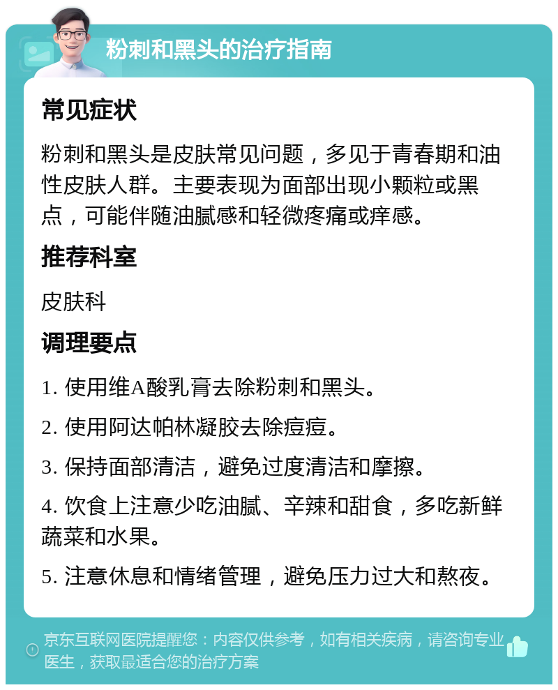 粉刺和黑头的治疗指南 常见症状 粉刺和黑头是皮肤常见问题，多见于青春期和油性皮肤人群。主要表现为面部出现小颗粒或黑点，可能伴随油腻感和轻微疼痛或痒感。 推荐科室 皮肤科 调理要点 1. 使用维A酸乳膏去除粉刺和黑头。 2. 使用阿达帕林凝胶去除痘痘。 3. 保持面部清洁，避免过度清洁和摩擦。 4. 饮食上注意少吃油腻、辛辣和甜食，多吃新鲜蔬菜和水果。 5. 注意休息和情绪管理，避免压力过大和熬夜。