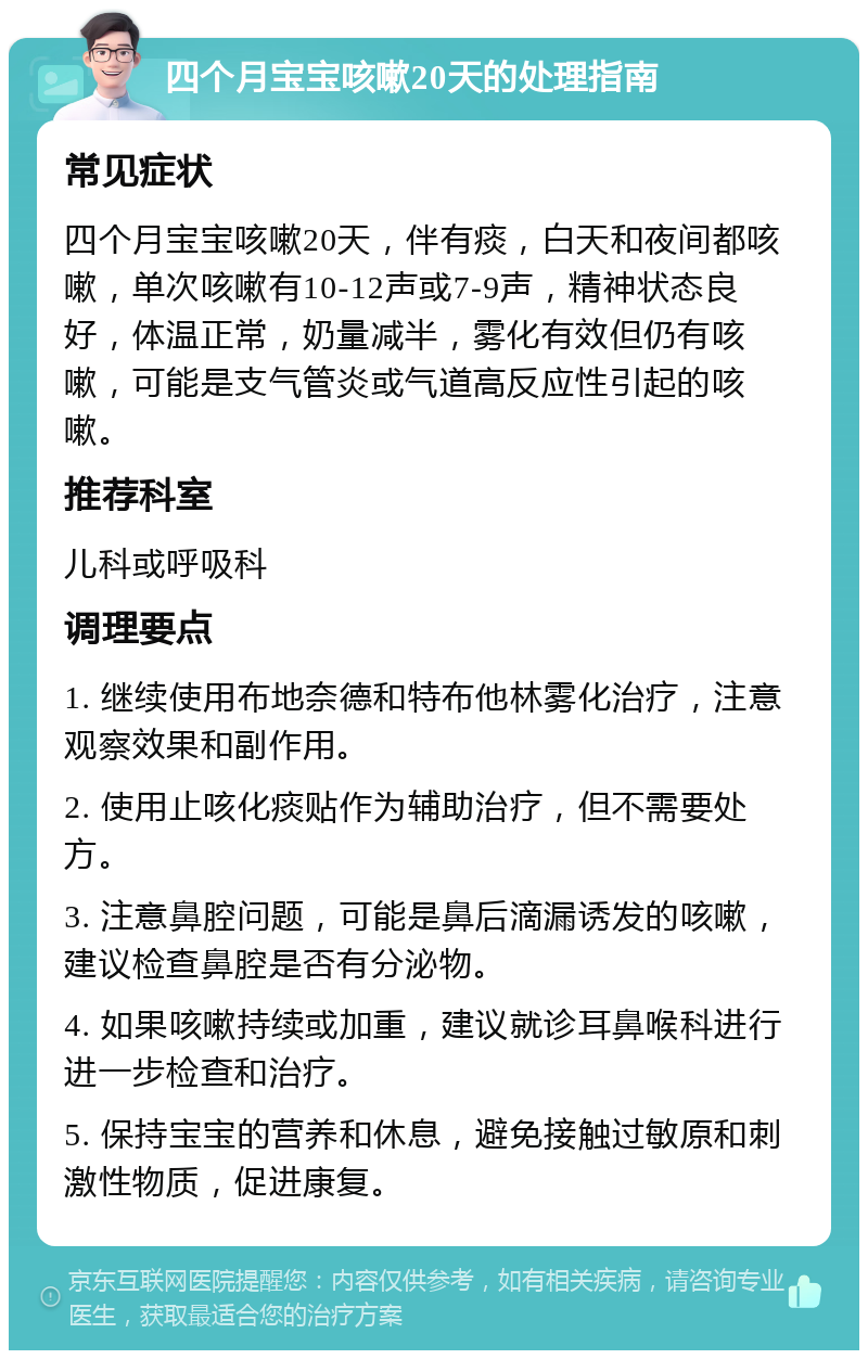 四个月宝宝咳嗽20天的处理指南 常见症状 四个月宝宝咳嗽20天，伴有痰，白天和夜间都咳嗽，单次咳嗽有10-12声或7-9声，精神状态良好，体温正常，奶量减半，雾化有效但仍有咳嗽，可能是支气管炎或气道高反应性引起的咳嗽。 推荐科室 儿科或呼吸科 调理要点 1. 继续使用布地奈德和特布他林雾化治疗，注意观察效果和副作用。 2. 使用止咳化痰贴作为辅助治疗，但不需要处方。 3. 注意鼻腔问题，可能是鼻后滴漏诱发的咳嗽，建议检查鼻腔是否有分泌物。 4. 如果咳嗽持续或加重，建议就诊耳鼻喉科进行进一步检查和治疗。 5. 保持宝宝的营养和休息，避免接触过敏原和刺激性物质，促进康复。