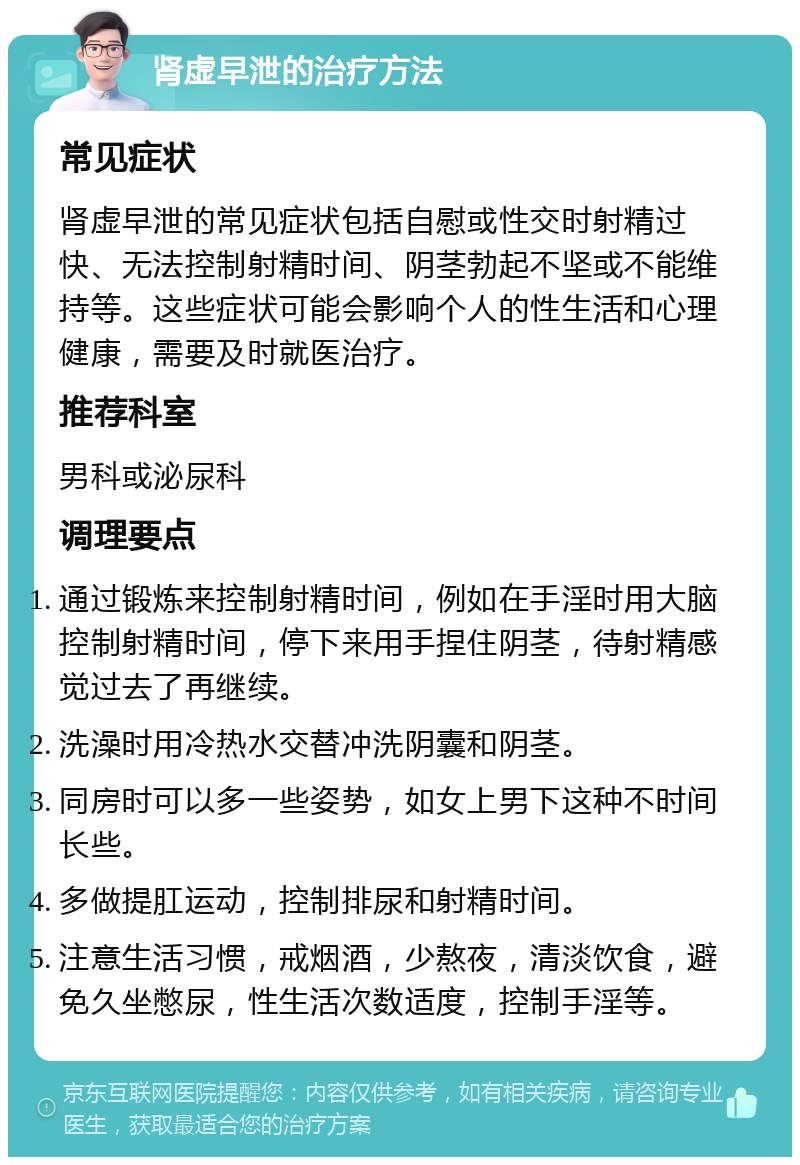 肾虚早泄的治疗方法 常见症状 肾虚早泄的常见症状包括自慰或性交时射精过快、无法控制射精时间、阴茎勃起不坚或不能维持等。这些症状可能会影响个人的性生活和心理健康，需要及时就医治疗。 推荐科室 男科或泌尿科 调理要点 通过锻炼来控制射精时间，例如在手淫时用大脑控制射精时间，停下来用手捏住阴茎，待射精感觉过去了再继续。 洗澡时用冷热水交替冲洗阴囊和阴茎。 同房时可以多一些姿势，如女上男下这种不时间长些。 多做提肛运动，控制排尿和射精时间。 注意生活习惯，戒烟酒，少熬夜，清淡饮食，避免久坐憋尿，性生活次数适度，控制手淫等。