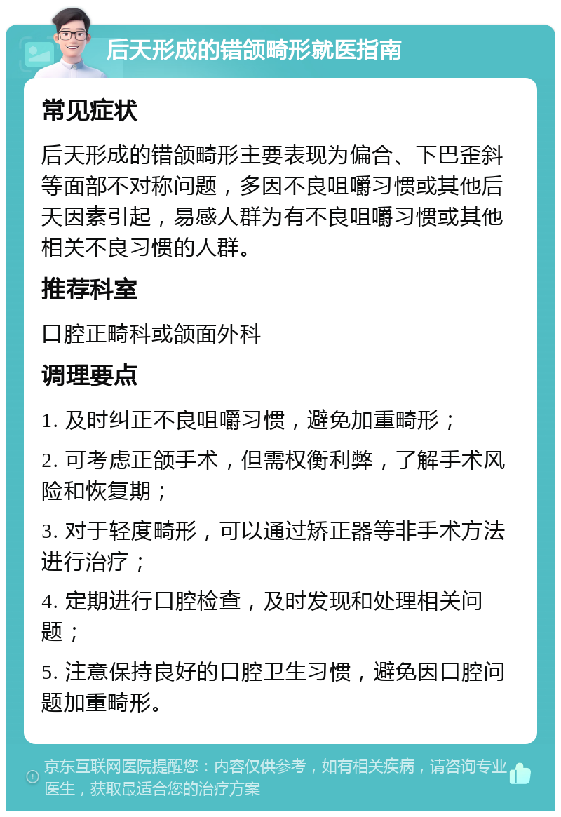 后天形成的错颌畸形就医指南 常见症状 后天形成的错颌畸形主要表现为偏合、下巴歪斜等面部不对称问题，多因不良咀嚼习惯或其他后天因素引起，易感人群为有不良咀嚼习惯或其他相关不良习惯的人群。 推荐科室 口腔正畸科或颌面外科 调理要点 1. 及时纠正不良咀嚼习惯，避免加重畸形； 2. 可考虑正颌手术，但需权衡利弊，了解手术风险和恢复期； 3. 对于轻度畸形，可以通过矫正器等非手术方法进行治疗； 4. 定期进行口腔检查，及时发现和处理相关问题； 5. 注意保持良好的口腔卫生习惯，避免因口腔问题加重畸形。