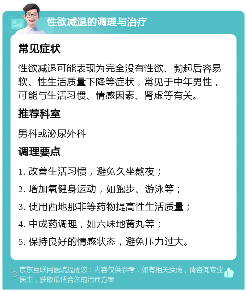 性欲减退的调理与治疗 常见症状 性欲减退可能表现为完全没有性欲、勃起后容易软、性生活质量下降等症状，常见于中年男性，可能与生活习惯、情感因素、肾虚等有关。 推荐科室 男科或泌尿外科 调理要点 1. 改善生活习惯，避免久坐熬夜； 2. 增加氧健身运动，如跑步、游泳等； 3. 使用西地那非等药物提高性生活质量； 4. 中成药调理，如六味地黄丸等； 5. 保持良好的情感状态，避免压力过大。