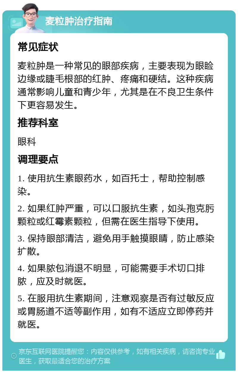 麦粒肿治疗指南 常见症状 麦粒肿是一种常见的眼部疾病，主要表现为眼睑边缘或睫毛根部的红肿、疼痛和硬结。这种疾病通常影响儿童和青少年，尤其是在不良卫生条件下更容易发生。 推荐科室 眼科 调理要点 1. 使用抗生素眼药水，如百托士，帮助控制感染。 2. 如果红肿严重，可以口服抗生素，如头孢克肟颗粒或红霉素颗粒，但需在医生指导下使用。 3. 保持眼部清洁，避免用手触摸眼睛，防止感染扩散。 4. 如果脓包消退不明显，可能需要手术切口排脓，应及时就医。 5. 在服用抗生素期间，注意观察是否有过敏反应或胃肠道不适等副作用，如有不适应立即停药并就医。