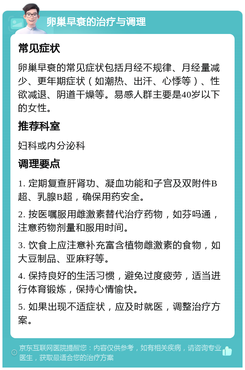 卵巢早衰的治疗与调理 常见症状 卵巢早衰的常见症状包括月经不规律、月经量减少、更年期症状（如潮热、出汗、心悸等）、性欲减退、阴道干燥等。易感人群主要是40岁以下的女性。 推荐科室 妇科或内分泌科 调理要点 1. 定期复查肝肾功、凝血功能和子宫及双附件B超、乳腺B超，确保用药安全。 2. 按医嘱服用雌激素替代治疗药物，如芬吗通，注意药物剂量和服用时间。 3. 饮食上应注意补充富含植物雌激素的食物，如大豆制品、亚麻籽等。 4. 保持良好的生活习惯，避免过度疲劳，适当进行体育锻炼，保持心情愉快。 5. 如果出现不适症状，应及时就医，调整治疗方案。