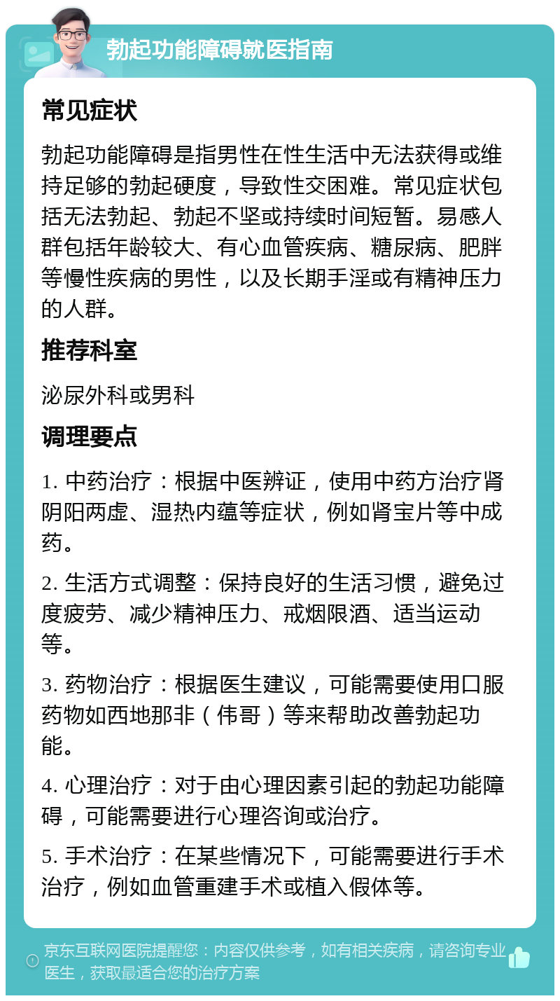 勃起功能障碍就医指南 常见症状 勃起功能障碍是指男性在性生活中无法获得或维持足够的勃起硬度，导致性交困难。常见症状包括无法勃起、勃起不坚或持续时间短暂。易感人群包括年龄较大、有心血管疾病、糖尿病、肥胖等慢性疾病的男性，以及长期手淫或有精神压力的人群。 推荐科室 泌尿外科或男科 调理要点 1. 中药治疗：根据中医辨证，使用中药方治疗肾阴阳两虚、湿热内蕴等症状，例如肾宝片等中成药。 2. 生活方式调整：保持良好的生活习惯，避免过度疲劳、减少精神压力、戒烟限酒、适当运动等。 3. 药物治疗：根据医生建议，可能需要使用口服药物如西地那非（伟哥）等来帮助改善勃起功能。 4. 心理治疗：对于由心理因素引起的勃起功能障碍，可能需要进行心理咨询或治疗。 5. 手术治疗：在某些情况下，可能需要进行手术治疗，例如血管重建手术或植入假体等。