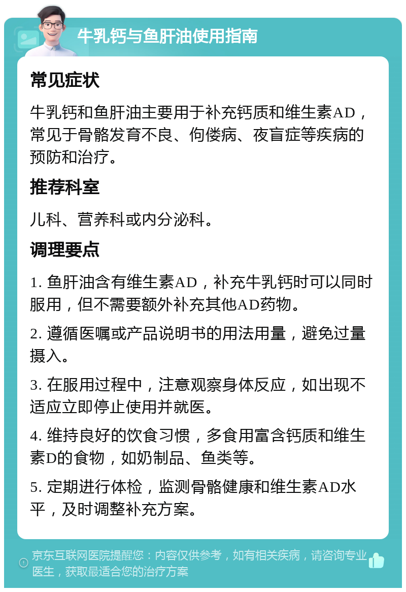 牛乳钙与鱼肝油使用指南 常见症状 牛乳钙和鱼肝油主要用于补充钙质和维生素AD，常见于骨骼发育不良、佝偻病、夜盲症等疾病的预防和治疗。 推荐科室 儿科、营养科或内分泌科。 调理要点 1. 鱼肝油含有维生素AD，补充牛乳钙时可以同时服用，但不需要额外补充其他AD药物。 2. 遵循医嘱或产品说明书的用法用量，避免过量摄入。 3. 在服用过程中，注意观察身体反应，如出现不适应立即停止使用并就医。 4. 维持良好的饮食习惯，多食用富含钙质和维生素D的食物，如奶制品、鱼类等。 5. 定期进行体检，监测骨骼健康和维生素AD水平，及时调整补充方案。