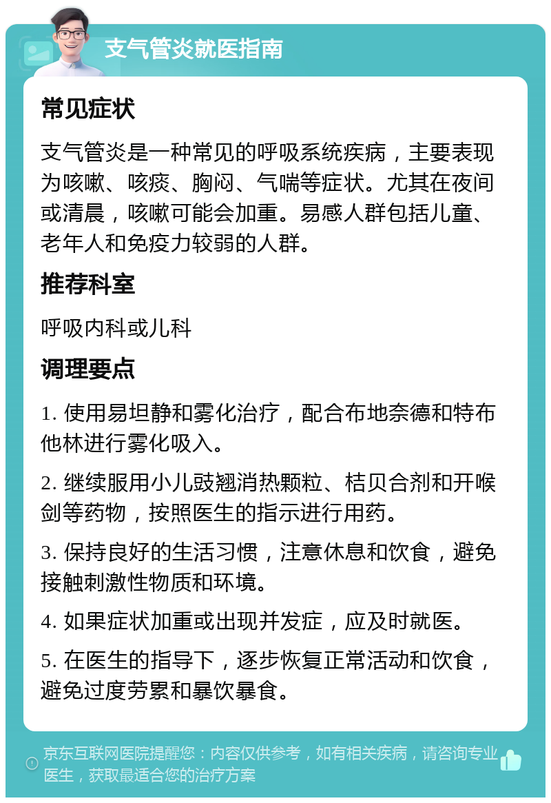 支气管炎就医指南 常见症状 支气管炎是一种常见的呼吸系统疾病，主要表现为咳嗽、咳痰、胸闷、气喘等症状。尤其在夜间或清晨，咳嗽可能会加重。易感人群包括儿童、老年人和免疫力较弱的人群。 推荐科室 呼吸内科或儿科 调理要点 1. 使用易坦静和雾化治疗，配合布地奈德和特布他林进行雾化吸入。 2. 继续服用小儿豉翘消热颗粒、桔贝合剂和开喉剑等药物，按照医生的指示进行用药。 3. 保持良好的生活习惯，注意休息和饮食，避免接触刺激性物质和环境。 4. 如果症状加重或出现并发症，应及时就医。 5. 在医生的指导下，逐步恢复正常活动和饮食，避免过度劳累和暴饮暴食。