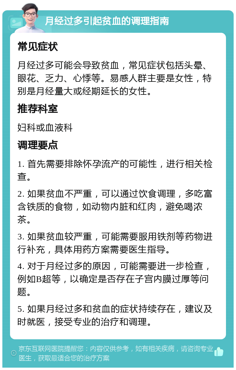 月经过多引起贫血的调理指南 常见症状 月经过多可能会导致贫血，常见症状包括头晕、眼花、乏力、心悸等。易感人群主要是女性，特别是月经量大或经期延长的女性。 推荐科室 妇科或血液科 调理要点 1. 首先需要排除怀孕流产的可能性，进行相关检查。 2. 如果贫血不严重，可以通过饮食调理，多吃富含铁质的食物，如动物内脏和红肉，避免喝浓茶。 3. 如果贫血较严重，可能需要服用铁剂等药物进行补充，具体用药方案需要医生指导。 4. 对于月经过多的原因，可能需要进一步检查，例如B超等，以确定是否存在子宫内膜过厚等问题。 5. 如果月经过多和贫血的症状持续存在，建议及时就医，接受专业的治疗和调理。