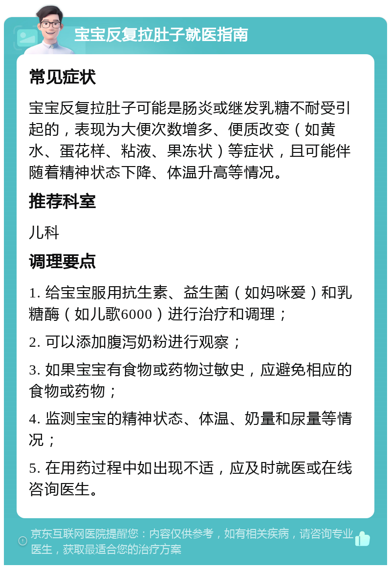 宝宝反复拉肚子就医指南 常见症状 宝宝反复拉肚子可能是肠炎或继发乳糖不耐受引起的，表现为大便次数增多、便质改变（如黄水、蛋花样、粘液、果冻状）等症状，且可能伴随着精神状态下降、体温升高等情况。 推荐科室 儿科 调理要点 1. 给宝宝服用抗生素、益生菌（如妈咪爱）和乳糖酶（如儿歌6000）进行治疗和调理； 2. 可以添加腹泻奶粉进行观察； 3. 如果宝宝有食物或药物过敏史，应避免相应的食物或药物； 4. 监测宝宝的精神状态、体温、奶量和尿量等情况； 5. 在用药过程中如出现不适，应及时就医或在线咨询医生。