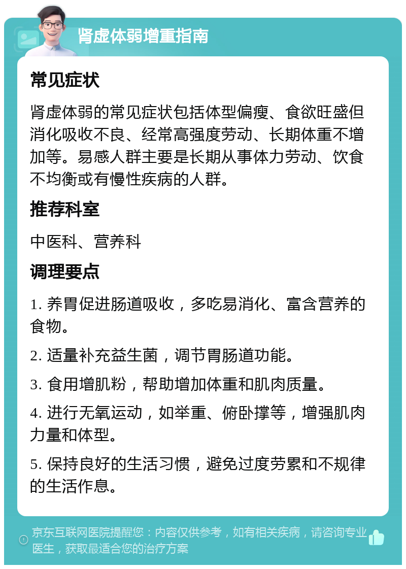 肾虚体弱增重指南 常见症状 肾虚体弱的常见症状包括体型偏瘦、食欲旺盛但消化吸收不良、经常高强度劳动、长期体重不增加等。易感人群主要是长期从事体力劳动、饮食不均衡或有慢性疾病的人群。 推荐科室 中医科、营养科 调理要点 1. 养胃促进肠道吸收，多吃易消化、富含营养的食物。 2. 适量补充益生菌，调节胃肠道功能。 3. 食用增肌粉，帮助增加体重和肌肉质量。 4. 进行无氧运动，如举重、俯卧撑等，增强肌肉力量和体型。 5. 保持良好的生活习惯，避免过度劳累和不规律的生活作息。