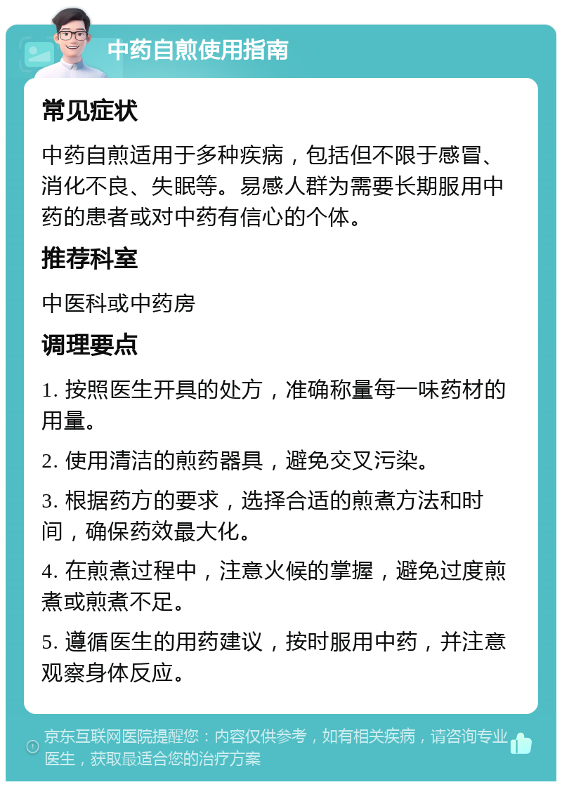 中药自煎使用指南 常见症状 中药自煎适用于多种疾病，包括但不限于感冒、消化不良、失眠等。易感人群为需要长期服用中药的患者或对中药有信心的个体。 推荐科室 中医科或中药房 调理要点 1. 按照医生开具的处方，准确称量每一味药材的用量。 2. 使用清洁的煎药器具，避免交叉污染。 3. 根据药方的要求，选择合适的煎煮方法和时间，确保药效最大化。 4. 在煎煮过程中，注意火候的掌握，避免过度煎煮或煎煮不足。 5. 遵循医生的用药建议，按时服用中药，并注意观察身体反应。