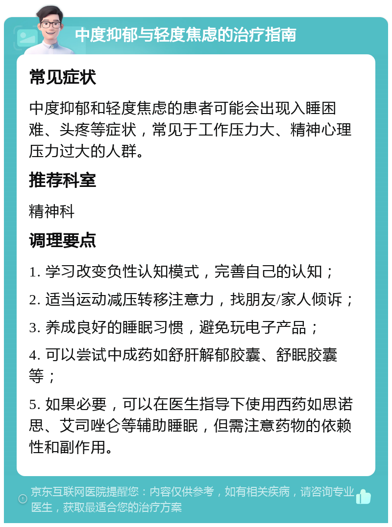 中度抑郁与轻度焦虑的治疗指南 常见症状 中度抑郁和轻度焦虑的患者可能会出现入睡困难、头疼等症状，常见于工作压力大、精神心理压力过大的人群。 推荐科室 精神科 调理要点 1. 学习改变负性认知模式，完善自己的认知； 2. 适当运动减压转移注意力，找朋友/家人倾诉； 3. 养成良好的睡眠习惯，避免玩电子产品； 4. 可以尝试中成药如舒肝解郁胶囊、舒眠胶囊等； 5. 如果必要，可以在医生指导下使用西药如思诺思、艾司唑仑等辅助睡眠，但需注意药物的依赖性和副作用。