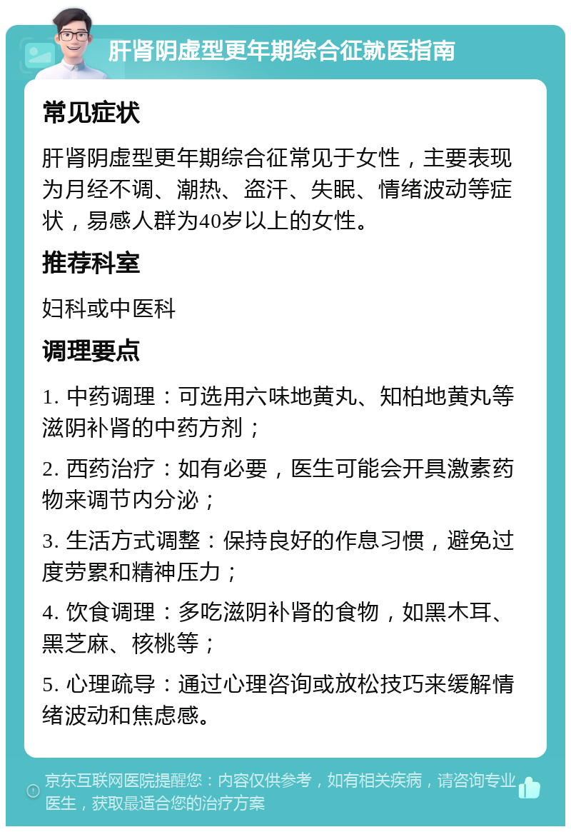 肝肾阴虚型更年期综合征就医指南 常见症状 肝肾阴虚型更年期综合征常见于女性，主要表现为月经不调、潮热、盗汗、失眠、情绪波动等症状，易感人群为40岁以上的女性。 推荐科室 妇科或中医科 调理要点 1. 中药调理：可选用六味地黄丸、知柏地黄丸等滋阴补肾的中药方剂； 2. 西药治疗：如有必要，医生可能会开具激素药物来调节内分泌； 3. 生活方式调整：保持良好的作息习惯，避免过度劳累和精神压力； 4. 饮食调理：多吃滋阴补肾的食物，如黑木耳、黑芝麻、核桃等； 5. 心理疏导：通过心理咨询或放松技巧来缓解情绪波动和焦虑感。