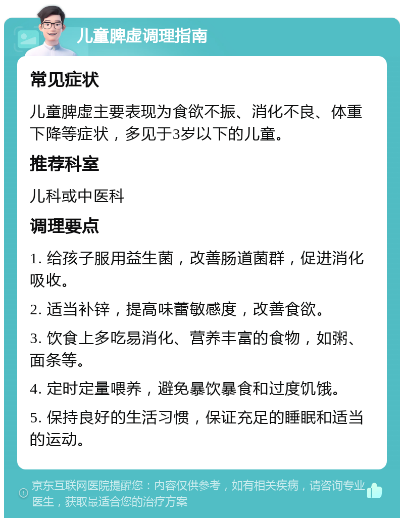 儿童脾虚调理指南 常见症状 儿童脾虚主要表现为食欲不振、消化不良、体重下降等症状，多见于3岁以下的儿童。 推荐科室 儿科或中医科 调理要点 1. 给孩子服用益生菌，改善肠道菌群，促进消化吸收。 2. 适当补锌，提高味蕾敏感度，改善食欲。 3. 饮食上多吃易消化、营养丰富的食物，如粥、面条等。 4. 定时定量喂养，避免暴饮暴食和过度饥饿。 5. 保持良好的生活习惯，保证充足的睡眠和适当的运动。