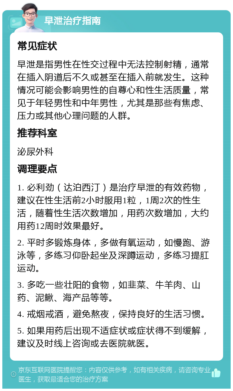 早泄治疗指南 常见症状 早泄是指男性在性交过程中无法控制射精，通常在插入阴道后不久或甚至在插入前就发生。这种情况可能会影响男性的自尊心和性生活质量，常见于年轻男性和中年男性，尤其是那些有焦虑、压力或其他心理问题的人群。 推荐科室 泌尿外科 调理要点 1. 必利劲（达泊西汀）是治疗早泄的有效药物，建议在性生活前2小时服用1粒，1周2次的性生活，随着性生活次数增加，用药次数增加，大约用药12周时效果最好。 2. 平时多锻炼身体，多做有氧运动，如慢跑、游泳等，多练习仰卧起坐及深蹲运动，多练习提肛运动。 3. 多吃一些壮阳的食物，如韭菜、牛羊肉、山药、泥鳅、海产品等等。 4. 戒烟戒酒，避免熬夜，保持良好的生活习惯。 5. 如果用药后出现不适症状或症状得不到缓解，建议及时线上咨询或去医院就医。