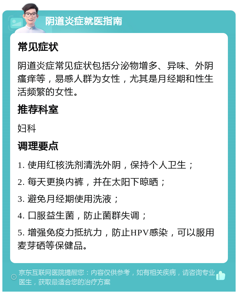 阴道炎症就医指南 常见症状 阴道炎症常见症状包括分泌物增多、异味、外阴瘙痒等，易感人群为女性，尤其是月经期和性生活频繁的女性。 推荐科室 妇科 调理要点 1. 使用红核洗剂清洗外阴，保持个人卫生； 2. 每天更换内裤，并在太阳下晾晒； 3. 避免月经期使用洗液； 4. 口服益生菌，防止菌群失调； 5. 增强免疫力抵抗力，防止HPV感染，可以服用麦芽硒等保健品。