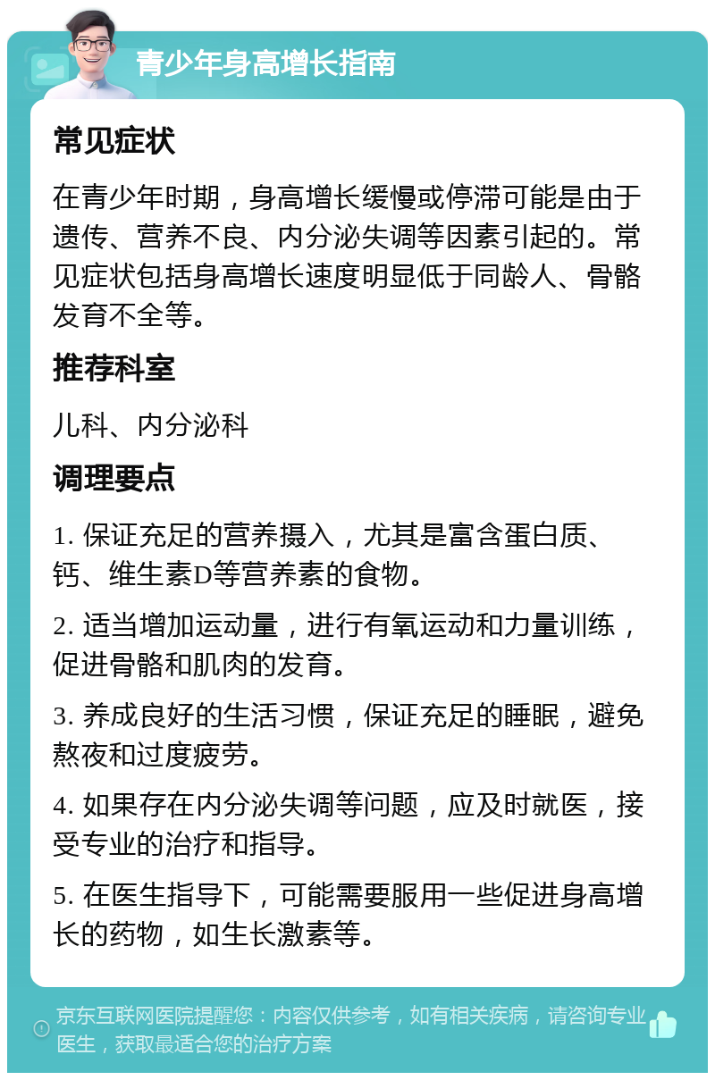 青少年身高增长指南 常见症状 在青少年时期，身高增长缓慢或停滞可能是由于遗传、营养不良、内分泌失调等因素引起的。常见症状包括身高增长速度明显低于同龄人、骨骼发育不全等。 推荐科室 儿科、内分泌科 调理要点 1. 保证充足的营养摄入，尤其是富含蛋白质、钙、维生素D等营养素的食物。 2. 适当增加运动量，进行有氧运动和力量训练，促进骨骼和肌肉的发育。 3. 养成良好的生活习惯，保证充足的睡眠，避免熬夜和过度疲劳。 4. 如果存在内分泌失调等问题，应及时就医，接受专业的治疗和指导。 5. 在医生指导下，可能需要服用一些促进身高增长的药物，如生长激素等。