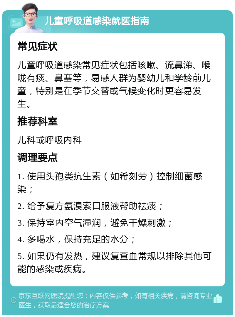 儿童呼吸道感染就医指南 常见症状 儿童呼吸道感染常见症状包括咳嗽、流鼻涕、喉咙有痰、鼻塞等，易感人群为婴幼儿和学龄前儿童，特别是在季节交替或气候变化时更容易发生。 推荐科室 儿科或呼吸内科 调理要点 1. 使用头孢类抗生素（如希刻劳）控制细菌感染； 2. 给予复方氨溴索口服液帮助祛痰； 3. 保持室内空气湿润，避免干燥刺激； 4. 多喝水，保持充足的水分； 5. 如果仍有发热，建议复查血常规以排除其他可能的感染或疾病。