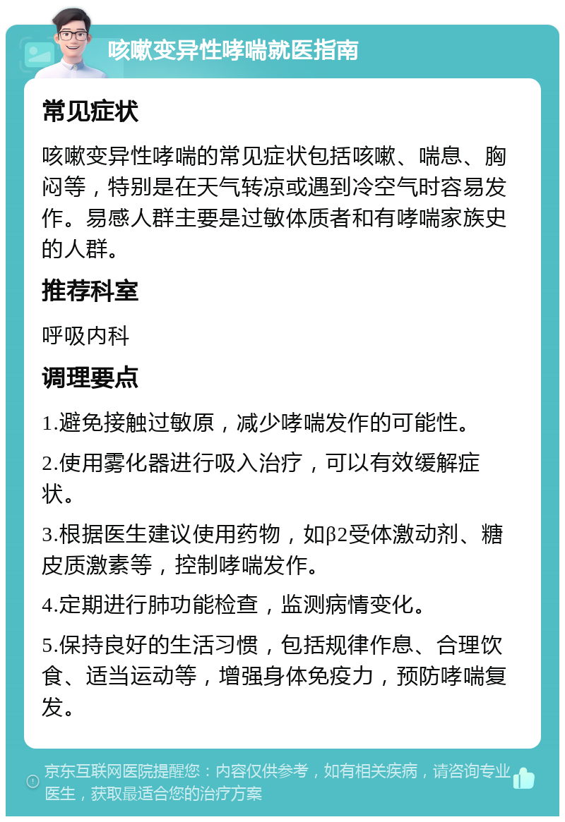 咳嗽变异性哮喘就医指南 常见症状 咳嗽变异性哮喘的常见症状包括咳嗽、喘息、胸闷等，特别是在天气转凉或遇到冷空气时容易发作。易感人群主要是过敏体质者和有哮喘家族史的人群。 推荐科室 呼吸内科 调理要点 1.避免接触过敏原，减少哮喘发作的可能性。 2.使用雾化器进行吸入治疗，可以有效缓解症状。 3.根据医生建议使用药物，如β2受体激动剂、糖皮质激素等，控制哮喘发作。 4.定期进行肺功能检查，监测病情变化。 5.保持良好的生活习惯，包括规律作息、合理饮食、适当运动等，增强身体免疫力，预防哮喘复发。