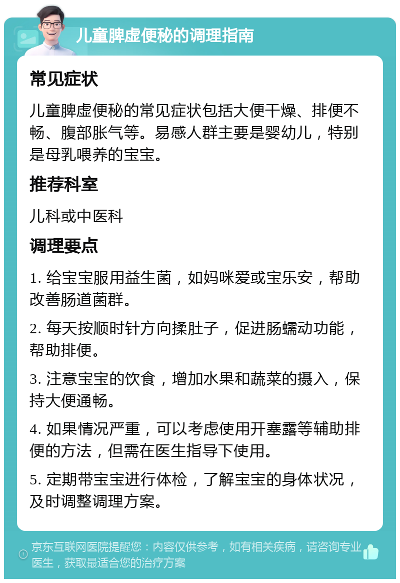 儿童脾虚便秘的调理指南 常见症状 儿童脾虚便秘的常见症状包括大便干燥、排便不畅、腹部胀气等。易感人群主要是婴幼儿，特别是母乳喂养的宝宝。 推荐科室 儿科或中医科 调理要点 1. 给宝宝服用益生菌，如妈咪爱或宝乐安，帮助改善肠道菌群。 2. 每天按顺时针方向揉肚子，促进肠蠕动功能，帮助排便。 3. 注意宝宝的饮食，增加水果和蔬菜的摄入，保持大便通畅。 4. 如果情况严重，可以考虑使用开塞露等辅助排便的方法，但需在医生指导下使用。 5. 定期带宝宝进行体检，了解宝宝的身体状况，及时调整调理方案。