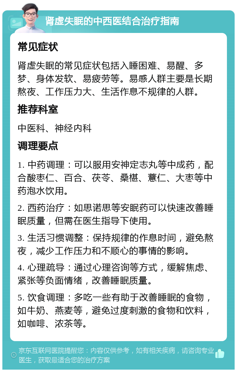 肾虚失眠的中西医结合治疗指南 常见症状 肾虚失眠的常见症状包括入睡困难、易醒、多梦、身体发软、易疲劳等。易感人群主要是长期熬夜、工作压力大、生活作息不规律的人群。 推荐科室 中医科、神经内科 调理要点 1. 中药调理：可以服用安神定志丸等中成药，配合酸枣仁、百合、茯苓、桑椹、薏仁、大枣等中药泡水饮用。 2. 西药治疗：如思诺思等安眠药可以快速改善睡眠质量，但需在医生指导下使用。 3. 生活习惯调整：保持规律的作息时间，避免熬夜，减少工作压力和不顺心的事情的影响。 4. 心理疏导：通过心理咨询等方式，缓解焦虑、紧张等负面情绪，改善睡眠质量。 5. 饮食调理：多吃一些有助于改善睡眠的食物，如牛奶、燕麦等，避免过度刺激的食物和饮料，如咖啡、浓茶等。