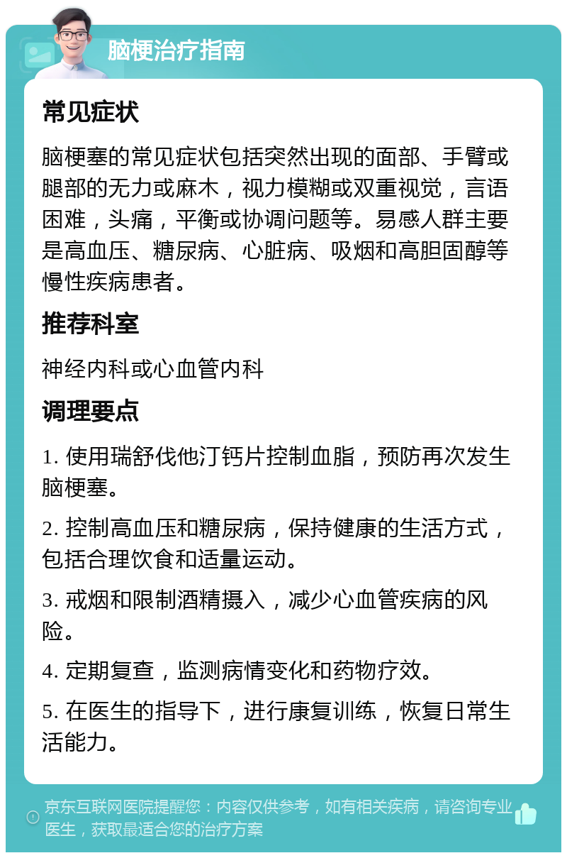 脑梗治疗指南 常见症状 脑梗塞的常见症状包括突然出现的面部、手臂或腿部的无力或麻木，视力模糊或双重视觉，言语困难，头痛，平衡或协调问题等。易感人群主要是高血压、糖尿病、心脏病、吸烟和高胆固醇等慢性疾病患者。 推荐科室 神经内科或心血管内科 调理要点 1. 使用瑞舒伐他汀钙片控制血脂，预防再次发生脑梗塞。 2. 控制高血压和糖尿病，保持健康的生活方式，包括合理饮食和适量运动。 3. 戒烟和限制酒精摄入，减少心血管疾病的风险。 4. 定期复查，监测病情变化和药物疗效。 5. 在医生的指导下，进行康复训练，恢复日常生活能力。