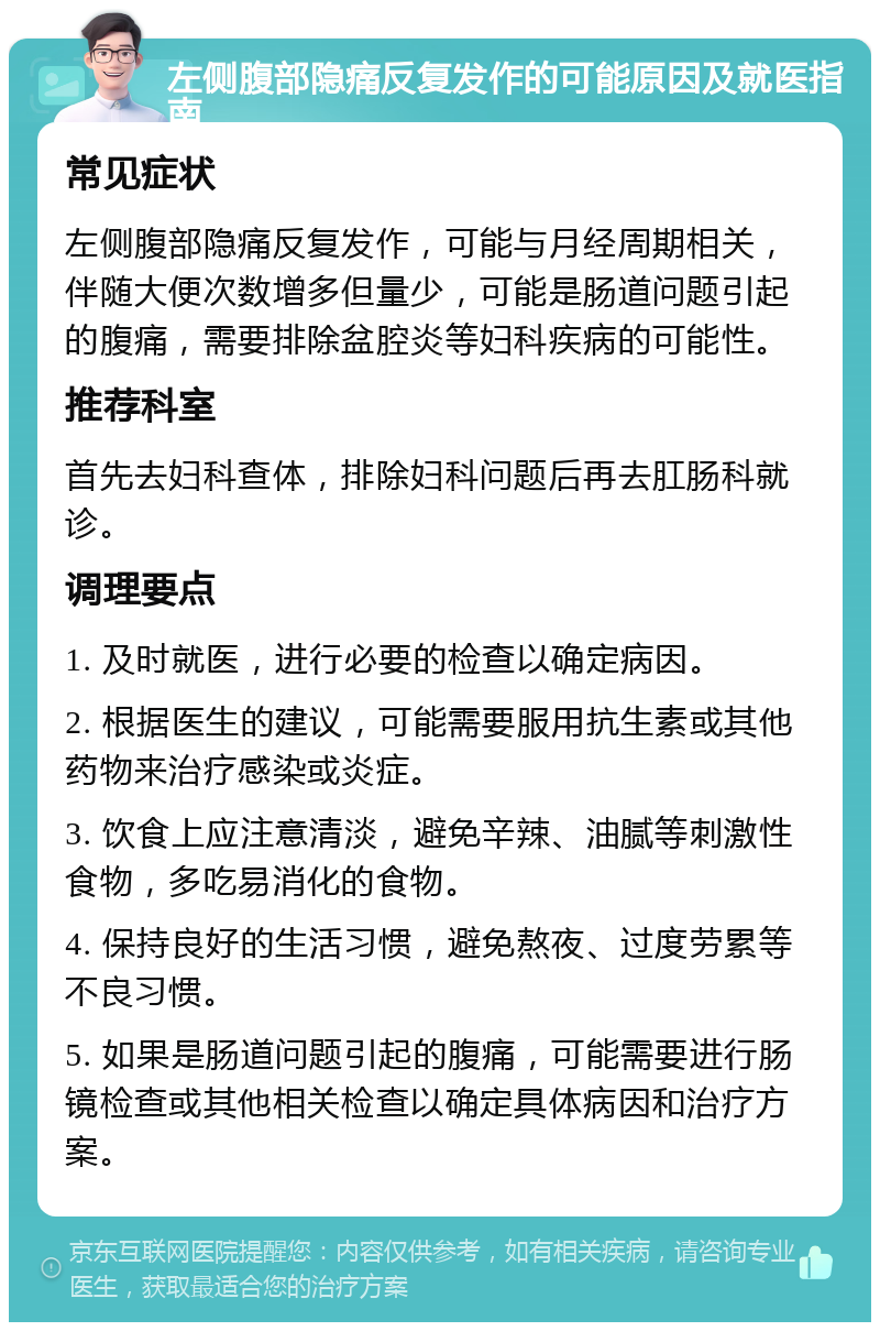 左侧腹部隐痛反复发作的可能原因及就医指南 常见症状 左侧腹部隐痛反复发作，可能与月经周期相关，伴随大便次数增多但量少，可能是肠道问题引起的腹痛，需要排除盆腔炎等妇科疾病的可能性。 推荐科室 首先去妇科查体，排除妇科问题后再去肛肠科就诊。 调理要点 1. 及时就医，进行必要的检查以确定病因。 2. 根据医生的建议，可能需要服用抗生素或其他药物来治疗感染或炎症。 3. 饮食上应注意清淡，避免辛辣、油腻等刺激性食物，多吃易消化的食物。 4. 保持良好的生活习惯，避免熬夜、过度劳累等不良习惯。 5. 如果是肠道问题引起的腹痛，可能需要进行肠镜检查或其他相关检查以确定具体病因和治疗方案。