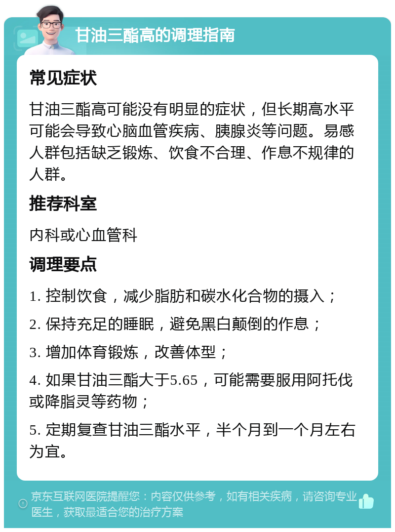 甘油三酯高的调理指南 常见症状 甘油三酯高可能没有明显的症状，但长期高水平可能会导致心脑血管疾病、胰腺炎等问题。易感人群包括缺乏锻炼、饮食不合理、作息不规律的人群。 推荐科室 内科或心血管科 调理要点 1. 控制饮食，减少脂肪和碳水化合物的摄入； 2. 保持充足的睡眠，避免黑白颠倒的作息； 3. 增加体育锻炼，改善体型； 4. 如果甘油三酯大于5.65，可能需要服用阿托伐或降脂灵等药物； 5. 定期复查甘油三酯水平，半个月到一个月左右为宜。