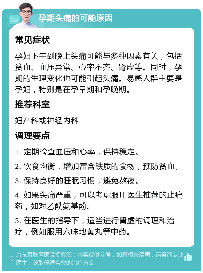 孕期头痛的可能原因 常见症状 孕妇下午到晚上头痛可能与多种因素有关，包括贫血、血压异常、心率不齐、肾虚等。同时，孕期的生理变化也可能引起头痛。易感人群主要是孕妇，特别是在孕早期和孕晚期。 推荐科室 妇产科或神经内科 调理要点 1. 定期检查血压和心率，保持稳定。 2. 饮食均衡，增加富含铁质的食物，预防贫血。 3. 保持良好的睡眠习惯，避免熬夜。 4. 如果头痛严重，可以考虑服用医生推荐的止痛药，如对乙酰氨基酚。 5. 在医生的指导下，适当进行肾虚的调理和治疗，例如服用六味地黄丸等中药。