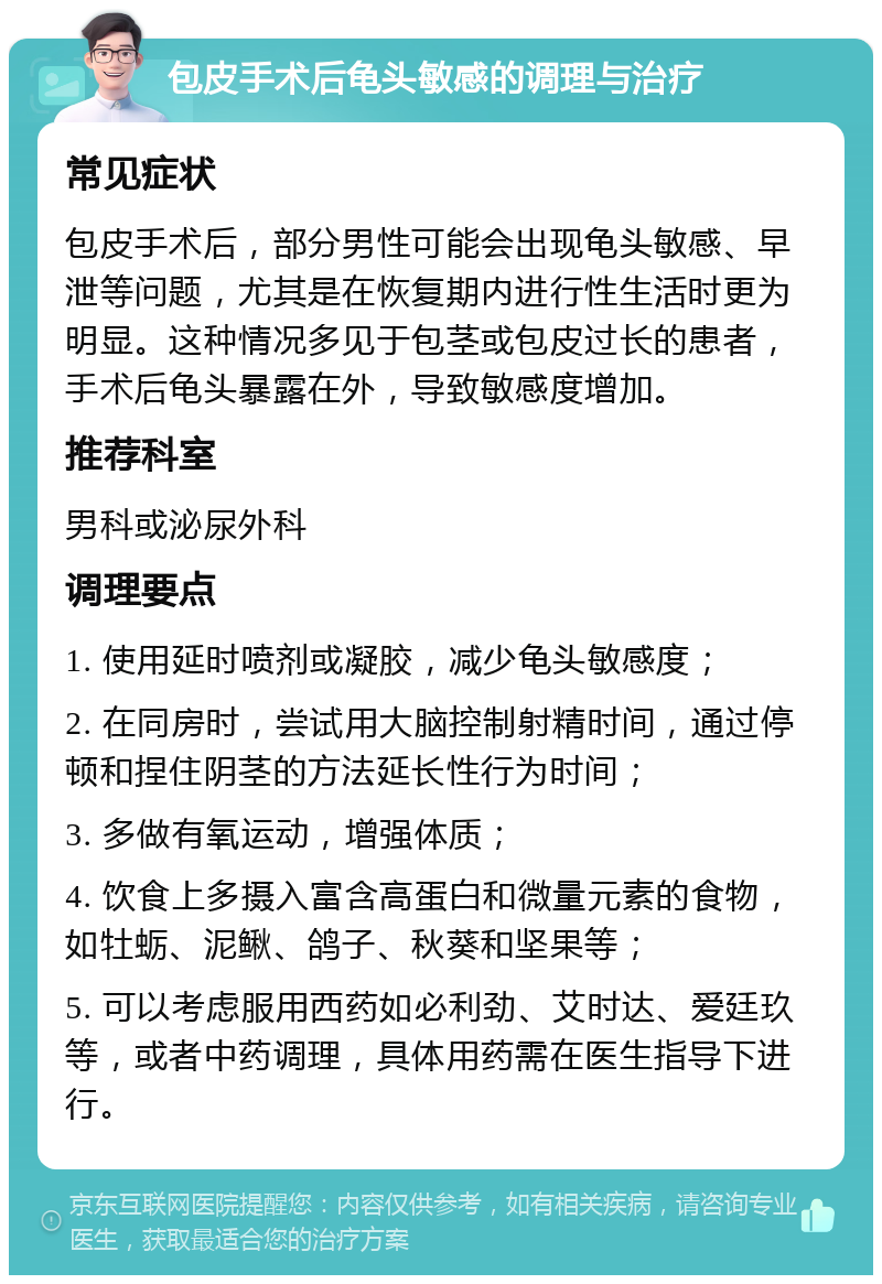 包皮手术后龟头敏感的调理与治疗 常见症状 包皮手术后，部分男性可能会出现龟头敏感、早泄等问题，尤其是在恢复期内进行性生活时更为明显。这种情况多见于包茎或包皮过长的患者，手术后龟头暴露在外，导致敏感度增加。 推荐科室 男科或泌尿外科 调理要点 1. 使用延时喷剂或凝胶，减少龟头敏感度； 2. 在同房时，尝试用大脑控制射精时间，通过停顿和捏住阴茎的方法延长性行为时间； 3. 多做有氧运动，增强体质； 4. 饮食上多摄入富含高蛋白和微量元素的食物，如牡蛎、泥鳅、鸽子、秋葵和坚果等； 5. 可以考虑服用西药如必利劲、艾时达、爱廷玖等，或者中药调理，具体用药需在医生指导下进行。