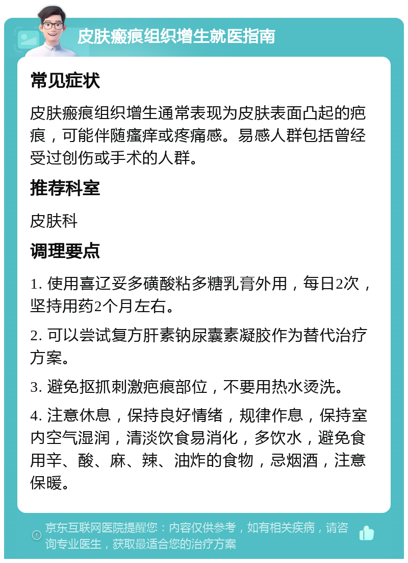 皮肤瘢痕组织增生就医指南 常见症状 皮肤瘢痕组织增生通常表现为皮肤表面凸起的疤痕，可能伴随瘙痒或疼痛感。易感人群包括曾经受过创伤或手术的人群。 推荐科室 皮肤科 调理要点 1. 使用喜辽妥多磺酸粘多糖乳膏外用，每日2次，坚持用药2个月左右。 2. 可以尝试复方肝素钠尿囊素凝胶作为替代治疗方案。 3. 避免抠抓刺激疤痕部位，不要用热水烫洗。 4. 注意休息，保持良好情绪，规律作息，保持室内空气湿润，清淡饮食易消化，多饮水，避免食用辛、酸、麻、辣、油炸的食物，忌烟酒，注意保暖。