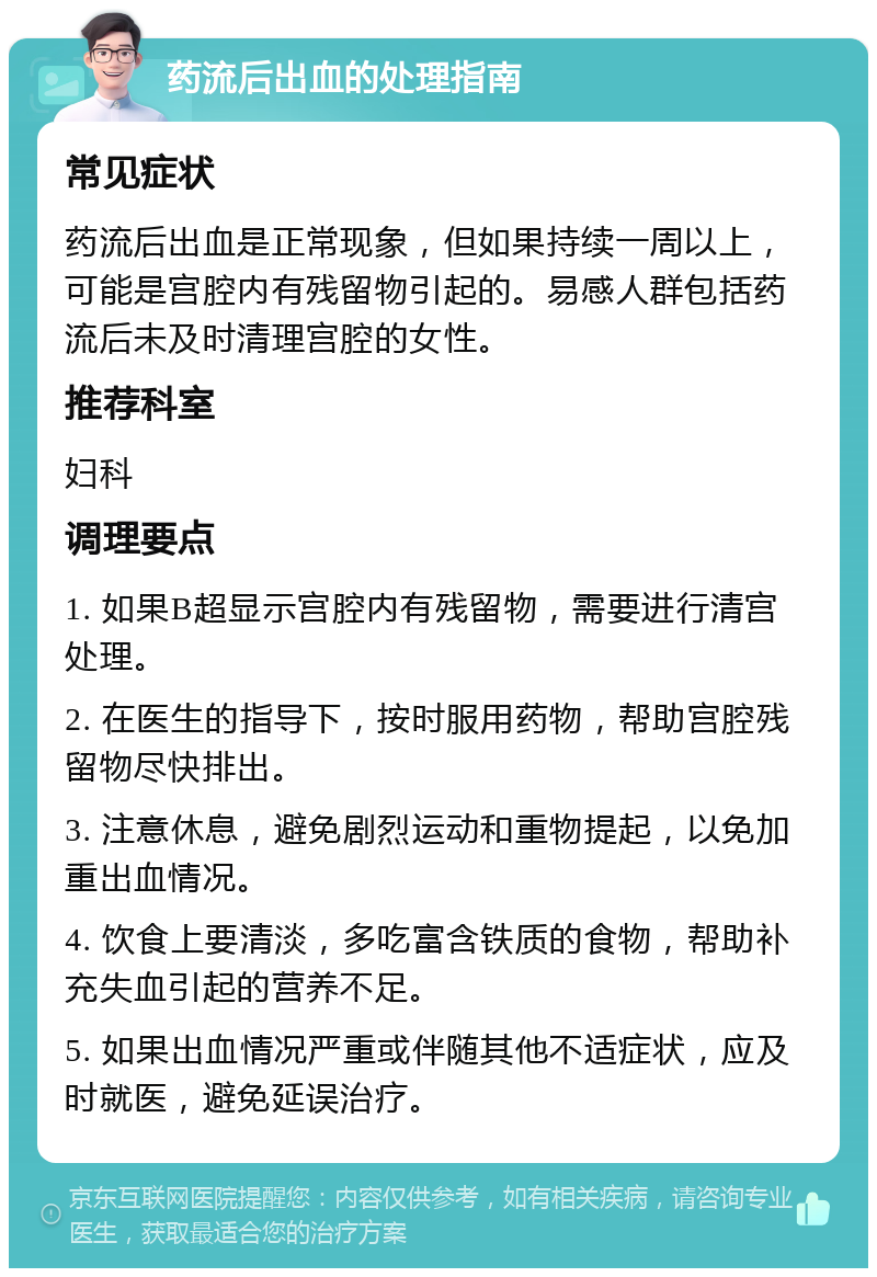 药流后出血的处理指南 常见症状 药流后出血是正常现象，但如果持续一周以上，可能是宫腔内有残留物引起的。易感人群包括药流后未及时清理宫腔的女性。 推荐科室 妇科 调理要点 1. 如果B超显示宫腔内有残留物，需要进行清宫处理。 2. 在医生的指导下，按时服用药物，帮助宫腔残留物尽快排出。 3. 注意休息，避免剧烈运动和重物提起，以免加重出血情况。 4. 饮食上要清淡，多吃富含铁质的食物，帮助补充失血引起的营养不足。 5. 如果出血情况严重或伴随其他不适症状，应及时就医，避免延误治疗。