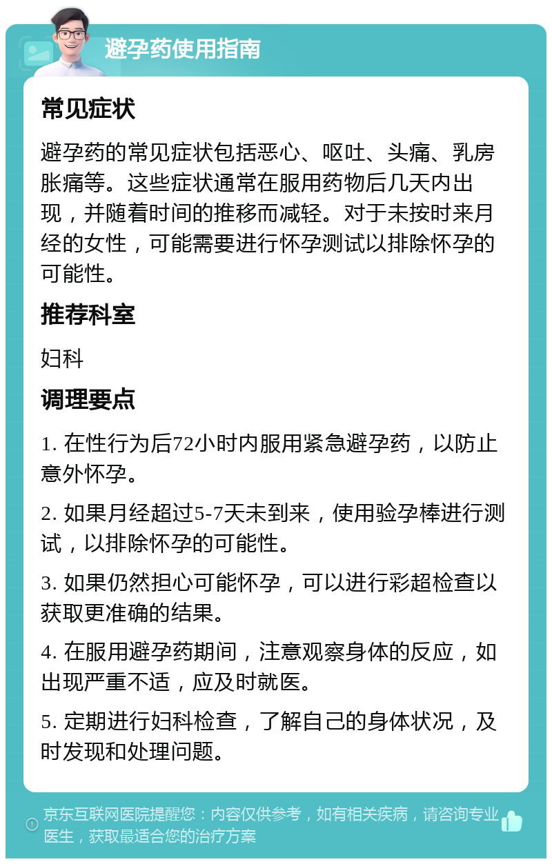 避孕药使用指南 常见症状 避孕药的常见症状包括恶心、呕吐、头痛、乳房胀痛等。这些症状通常在服用药物后几天内出现，并随着时间的推移而减轻。对于未按时来月经的女性，可能需要进行怀孕测试以排除怀孕的可能性。 推荐科室 妇科 调理要点 1. 在性行为后72小时内服用紧急避孕药，以防止意外怀孕。 2. 如果月经超过5-7天未到来，使用验孕棒进行测试，以排除怀孕的可能性。 3. 如果仍然担心可能怀孕，可以进行彩超检查以获取更准确的结果。 4. 在服用避孕药期间，注意观察身体的反应，如出现严重不适，应及时就医。 5. 定期进行妇科检查，了解自己的身体状况，及时发现和处理问题。