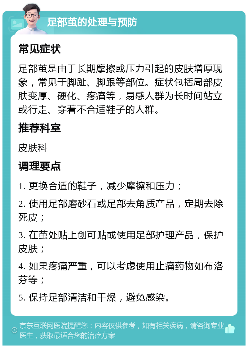 足部茧的处理与预防 常见症状 足部茧是由于长期摩擦或压力引起的皮肤增厚现象，常见于脚趾、脚跟等部位。症状包括局部皮肤变厚、硬化、疼痛等，易感人群为长时间站立或行走、穿着不合适鞋子的人群。 推荐科室 皮肤科 调理要点 1. 更换合适的鞋子，减少摩擦和压力； 2. 使用足部磨砂石或足部去角质产品，定期去除死皮； 3. 在茧处贴上创可贴或使用足部护理产品，保护皮肤； 4. 如果疼痛严重，可以考虑使用止痛药物如布洛芬等； 5. 保持足部清洁和干燥，避免感染。