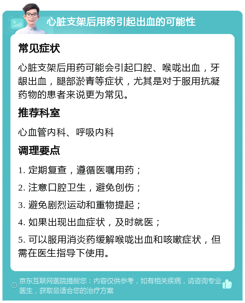 心脏支架后用药引起出血的可能性 常见症状 心脏支架后用药可能会引起口腔、喉咙出血，牙龈出血，腿部淤青等症状，尤其是对于服用抗凝药物的患者来说更为常见。 推荐科室 心血管内科、呼吸内科 调理要点 1. 定期复查，遵循医嘱用药； 2. 注意口腔卫生，避免创伤； 3. 避免剧烈运动和重物提起； 4. 如果出现出血症状，及时就医； 5. 可以服用消炎药缓解喉咙出血和咳嗽症状，但需在医生指导下使用。