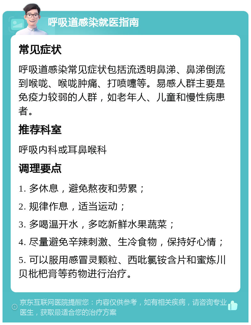 呼吸道感染就医指南 常见症状 呼吸道感染常见症状包括流透明鼻涕、鼻涕倒流到喉咙、喉咙肿痛、打喷嚏等。易感人群主要是免疫力较弱的人群，如老年人、儿童和慢性病患者。 推荐科室 呼吸内科或耳鼻喉科 调理要点 1. 多休息，避免熬夜和劳累； 2. 规律作息，适当运动； 3. 多喝温开水，多吃新鲜水果蔬菜； 4. 尽量避免辛辣刺激、生冷食物，保持好心情； 5. 可以服用感冒灵颗粒、西吡氯铵含片和蜜炼川贝枇杷膏等药物进行治疗。