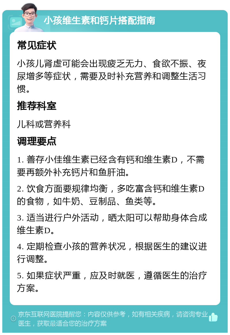 小孩维生素和钙片搭配指南 常见症状 小孩儿肾虚可能会出现疲乏无力、食欲不振、夜尿增多等症状，需要及时补充营养和调整生活习惯。 推荐科室 儿科或营养科 调理要点 1. 善存小佳维生素已经含有钙和维生素D，不需要再额外补充钙片和鱼肝油。 2. 饮食方面要规律均衡，多吃富含钙和维生素D的食物，如牛奶、豆制品、鱼类等。 3. 适当进行户外活动，晒太阳可以帮助身体合成维生素D。 4. 定期检查小孩的营养状况，根据医生的建议进行调整。 5. 如果症状严重，应及时就医，遵循医生的治疗方案。