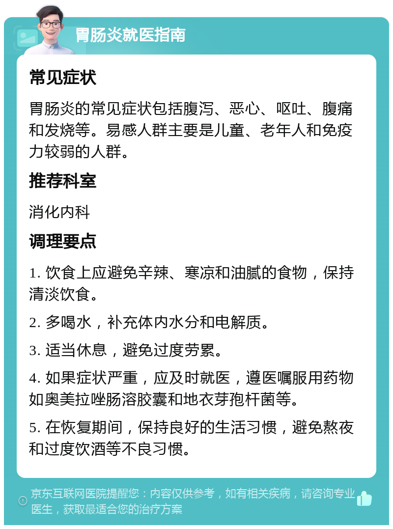 胃肠炎就医指南 常见症状 胃肠炎的常见症状包括腹泻、恶心、呕吐、腹痛和发烧等。易感人群主要是儿童、老年人和免疫力较弱的人群。 推荐科室 消化内科 调理要点 1. 饮食上应避免辛辣、寒凉和油腻的食物，保持清淡饮食。 2. 多喝水，补充体内水分和电解质。 3. 适当休息，避免过度劳累。 4. 如果症状严重，应及时就医，遵医嘱服用药物如奥美拉唑肠溶胶囊和地衣芽孢杆菌等。 5. 在恢复期间，保持良好的生活习惯，避免熬夜和过度饮酒等不良习惯。