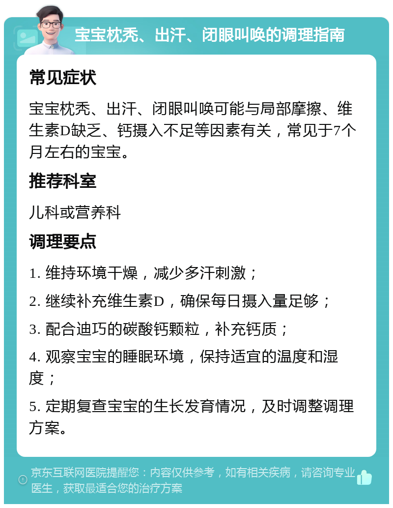 宝宝枕秃、出汗、闭眼叫唤的调理指南 常见症状 宝宝枕秃、出汗、闭眼叫唤可能与局部摩擦、维生素D缺乏、钙摄入不足等因素有关，常见于7个月左右的宝宝。 推荐科室 儿科或营养科 调理要点 1. 维持环境干燥，减少多汗刺激； 2. 继续补充维生素D，确保每日摄入量足够； 3. 配合迪巧的碳酸钙颗粒，补充钙质； 4. 观察宝宝的睡眠环境，保持适宜的温度和湿度； 5. 定期复查宝宝的生长发育情况，及时调整调理方案。