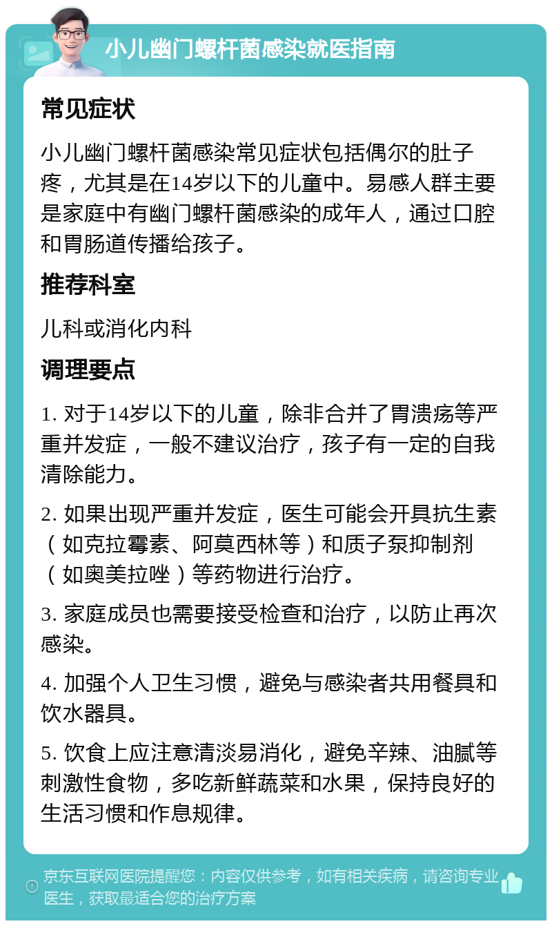 小儿幽门螺杆菌感染就医指南 常见症状 小儿幽门螺杆菌感染常见症状包括偶尔的肚子疼，尤其是在14岁以下的儿童中。易感人群主要是家庭中有幽门螺杆菌感染的成年人，通过口腔和胃肠道传播给孩子。 推荐科室 儿科或消化内科 调理要点 1. 对于14岁以下的儿童，除非合并了胃溃疡等严重并发症，一般不建议治疗，孩子有一定的自我清除能力。 2. 如果出现严重并发症，医生可能会开具抗生素（如克拉霉素、阿莫西林等）和质子泵抑制剂（如奥美拉唑）等药物进行治疗。 3. 家庭成员也需要接受检查和治疗，以防止再次感染。 4. 加强个人卫生习惯，避免与感染者共用餐具和饮水器具。 5. 饮食上应注意清淡易消化，避免辛辣、油腻等刺激性食物，多吃新鲜蔬菜和水果，保持良好的生活习惯和作息规律。