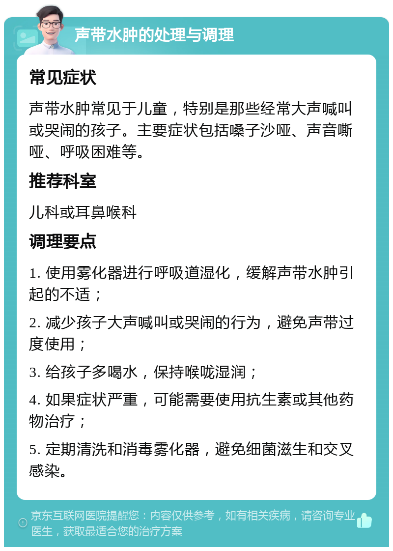 声带水肿的处理与调理 常见症状 声带水肿常见于儿童，特别是那些经常大声喊叫或哭闹的孩子。主要症状包括嗓子沙哑、声音嘶哑、呼吸困难等。 推荐科室 儿科或耳鼻喉科 调理要点 1. 使用雾化器进行呼吸道湿化，缓解声带水肿引起的不适； 2. 减少孩子大声喊叫或哭闹的行为，避免声带过度使用； 3. 给孩子多喝水，保持喉咙湿润； 4. 如果症状严重，可能需要使用抗生素或其他药物治疗； 5. 定期清洗和消毒雾化器，避免细菌滋生和交叉感染。