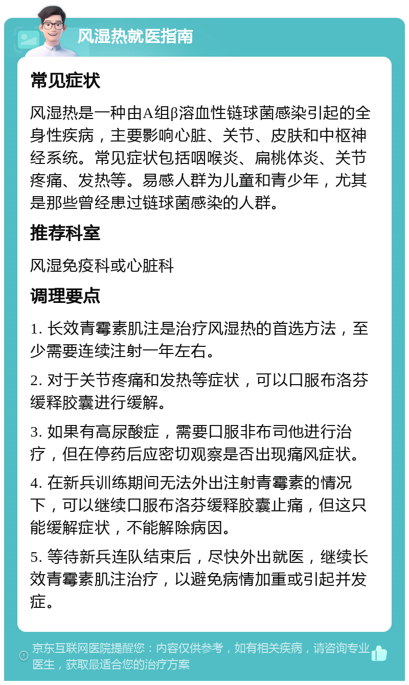 风湿热就医指南 常见症状 风湿热是一种由A组β溶血性链球菌感染引起的全身性疾病，主要影响心脏、关节、皮肤和中枢神经系统。常见症状包括咽喉炎、扁桃体炎、关节疼痛、发热等。易感人群为儿童和青少年，尤其是那些曾经患过链球菌感染的人群。 推荐科室 风湿免疫科或心脏科 调理要点 1. 长效青霉素肌注是治疗风湿热的首选方法，至少需要连续注射一年左右。 2. 对于关节疼痛和发热等症状，可以口服布洛芬缓释胶囊进行缓解。 3. 如果有高尿酸症，需要口服非布司他进行治疗，但在停药后应密切观察是否出现痛风症状。 4. 在新兵训练期间无法外出注射青霉素的情况下，可以继续口服布洛芬缓释胶囊止痛，但这只能缓解症状，不能解除病因。 5. 等待新兵连队结束后，尽快外出就医，继续长效青霉素肌注治疗，以避免病情加重或引起并发症。