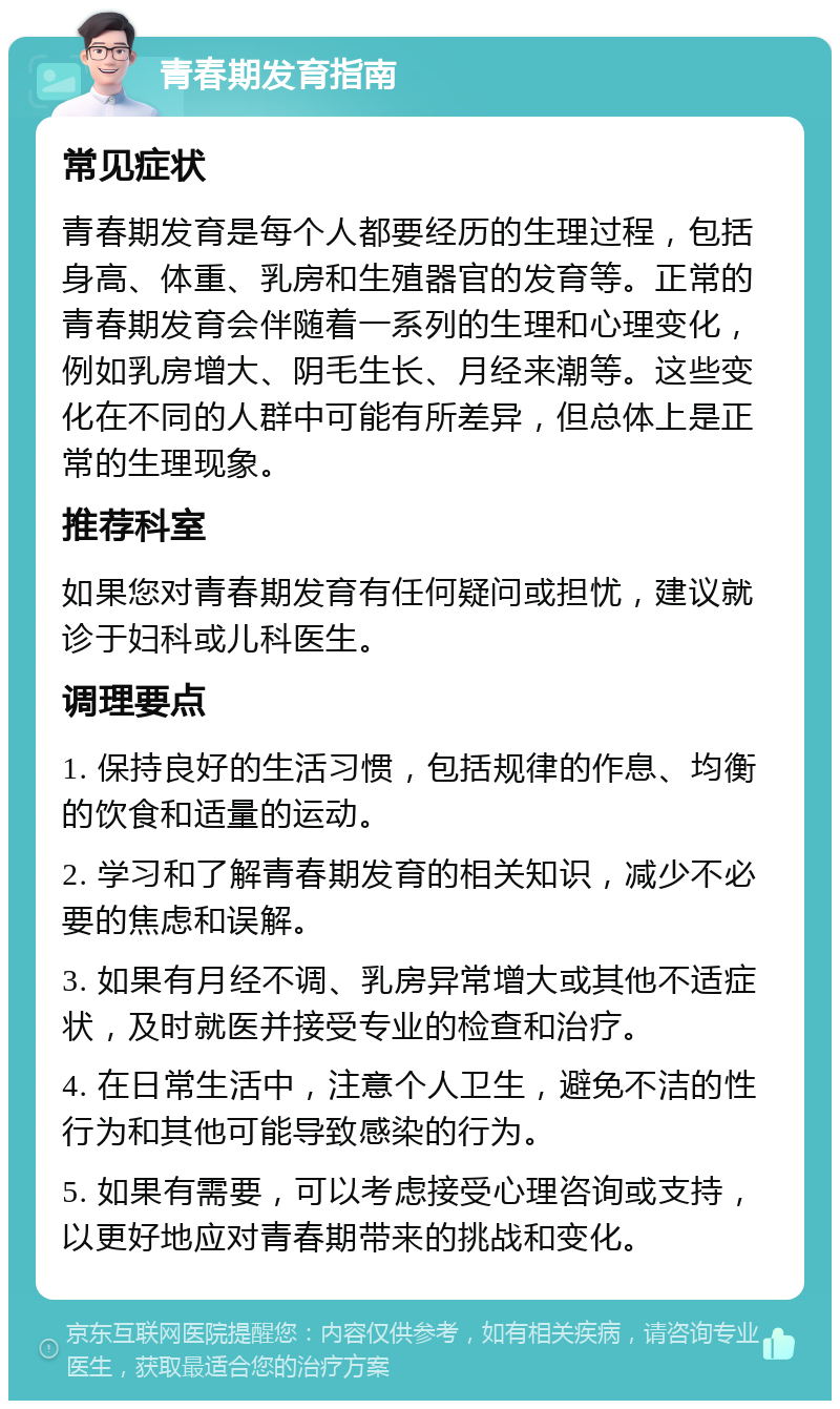 青春期发育指南 常见症状 青春期发育是每个人都要经历的生理过程，包括身高、体重、乳房和生殖器官的发育等。正常的青春期发育会伴随着一系列的生理和心理变化，例如乳房增大、阴毛生长、月经来潮等。这些变化在不同的人群中可能有所差异，但总体上是正常的生理现象。 推荐科室 如果您对青春期发育有任何疑问或担忧，建议就诊于妇科或儿科医生。 调理要点 1. 保持良好的生活习惯，包括规律的作息、均衡的饮食和适量的运动。 2. 学习和了解青春期发育的相关知识，减少不必要的焦虑和误解。 3. 如果有月经不调、乳房异常增大或其他不适症状，及时就医并接受专业的检查和治疗。 4. 在日常生活中，注意个人卫生，避免不洁的性行为和其他可能导致感染的行为。 5. 如果有需要，可以考虑接受心理咨询或支持，以更好地应对青春期带来的挑战和变化。