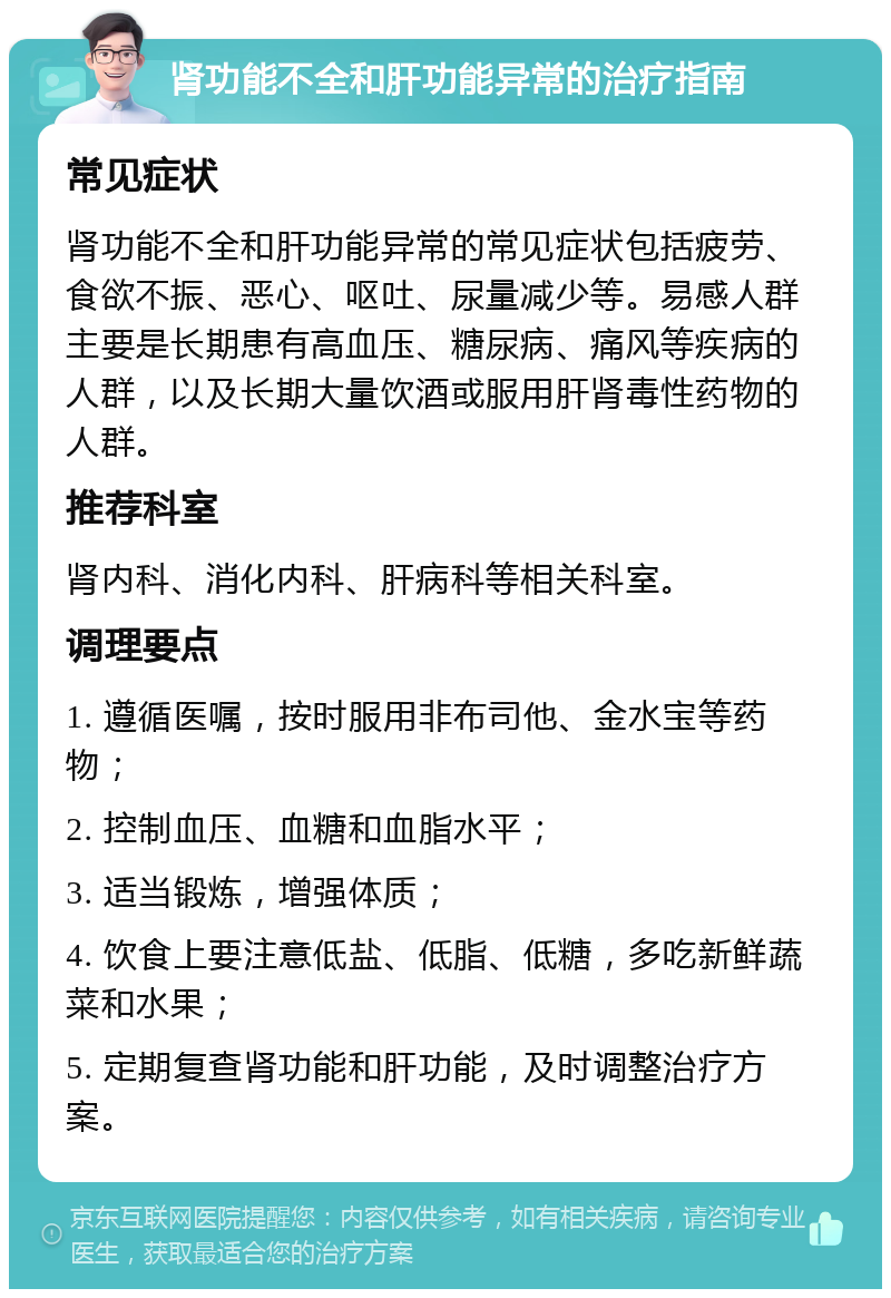 肾功能不全和肝功能异常的治疗指南 常见症状 肾功能不全和肝功能异常的常见症状包括疲劳、食欲不振、恶心、呕吐、尿量减少等。易感人群主要是长期患有高血压、糖尿病、痛风等疾病的人群，以及长期大量饮酒或服用肝肾毒性药物的人群。 推荐科室 肾内科、消化内科、肝病科等相关科室。 调理要点 1. 遵循医嘱，按时服用非布司他、金水宝等药物； 2. 控制血压、血糖和血脂水平； 3. 适当锻炼，增强体质； 4. 饮食上要注意低盐、低脂、低糖，多吃新鲜蔬菜和水果； 5. 定期复查肾功能和肝功能，及时调整治疗方案。